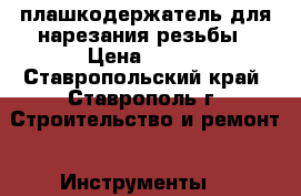 плашкодержатель для нарезания резьбы › Цена ­ 250 - Ставропольский край, Ставрополь г. Строительство и ремонт » Инструменты   